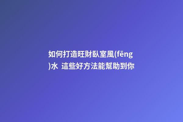 如何打造旺財臥室風(fēng)水  這些好方法能幫助到你